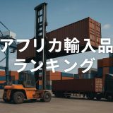 アフリカ輸入品ランキング2025！日本企業が狙うべき成長市場とは？